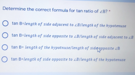 Determine the correct formula for tan ratio of angle B ？* tan B= length of side adjacent to ∠B/ length of the hypotenuse tan B= length of side opposite to ∠B/ 'length of side adjacent to angle B tan B= length of the hypotnuse/length of sideopposite angle B tan B= length of side opposite to angle B length of the hypotenuse