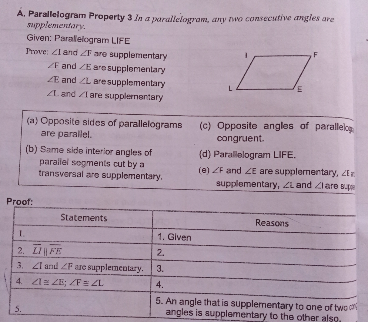 A. Parallelogram Property 3 In a parallelogram, any two consecutive angles are supplementary. Given: Parallelogram LIFE Prove: angle I and angle F are supplementary angle F and angle E are supplementary angle E and angle L are supplementary angle L and angle I are supplementary a Opposite sides of parallelograms c Opposite angles of parallelog are parallel. congruent. b Same side interior angles of d Parallelogram LIFE. parallel segments cut by a and angle E are supplementary, angle E ar transversal are supplementary. e angle F supplementary, angle L and angle 1 are supps tary to the other also.