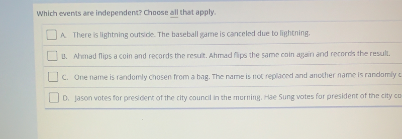 Which events are independent? Choose all that apply. A. There is lightning outside. The baseball game is canceled due to lightning. B. Ahmad flips a coin and records the result. Ahmad flips the same coin again and records the result.. C. One name is randomly chosen from a bag. The name is not replaced and another name is randomly c D. Jason votes for president of the city council in the morning. Hae Sung votes for president of the city co