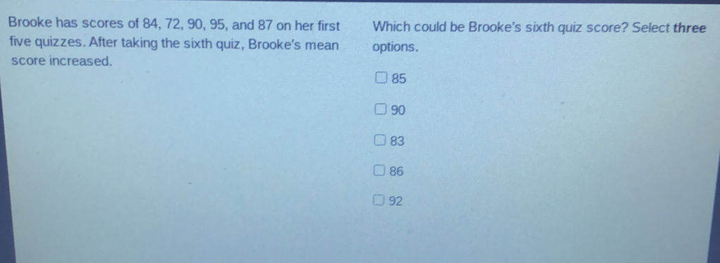 Brooke has scores of 84, 72, 90, 95, and 87 on her first Which could be Brooke's sixth quiz score? Select three five quizzes. After taking the sixth quiz, Brooke's mean options. score increased. 85 90 83 86 92