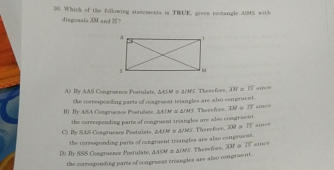 30. Which of the following statements is TRUE, given rectangle AIMS with diagonals overline AM and IS? A By AAS Coneruence Postulate. AASM e △ JAS i. Therefore. overline AM ≌ overline IS since the correspoading parts of congruent triangles are also congruent. B By ASA Congruence Postulate. △ ASM ≌ △ IMS . Therefore, overline AM ≌ overline IS since the corresponding parts of congruent triangles are also congruent. C By SAS Congruence Postulate. △ ASM ≌ △ IMS Therefore, overline AM ≌ overline IS since the corresponding parts of congruent triangles are also congruent. D By SSS Congruence Postulate △ ASM ≌ △ IMS '. Therefore, overline AM ≌ overline IS since the corresponding parts of congruent triangles are also congruent.