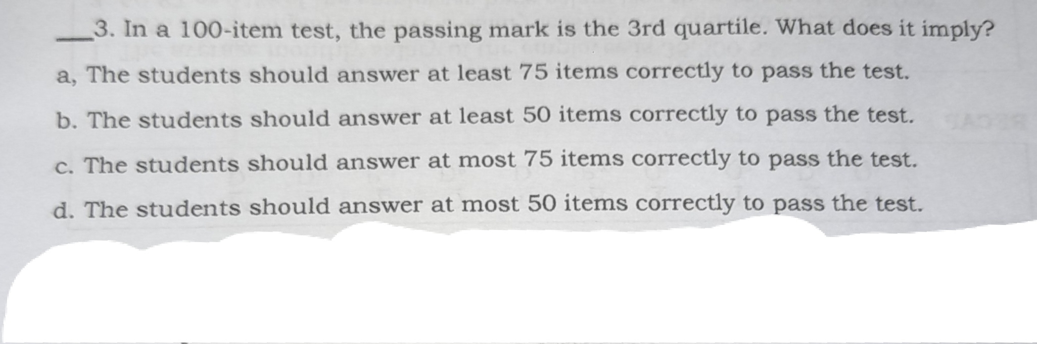 3. In a 100-item test, the passing mark is the 3rd quartile. What does it imply? a, The students should answer at least 75 items correctly to pass the test. b. The students should answer at least 50 items correctly to pass the test. c. The students should answer at most 75 items correctly to pass the test. d. The students should answer at most 50 items correctly to pass the test.